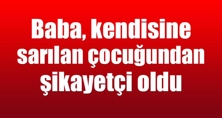 Baba, Kendisine Sarılan Çocuğundan Şikayetçi Oldu