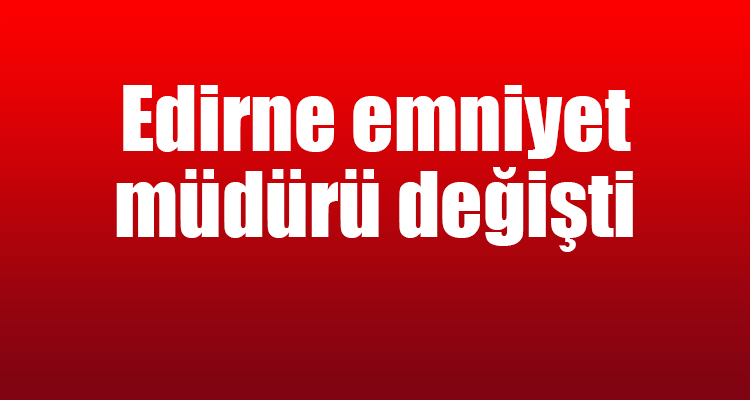 Edirne Emniyet Müdürü Değişti