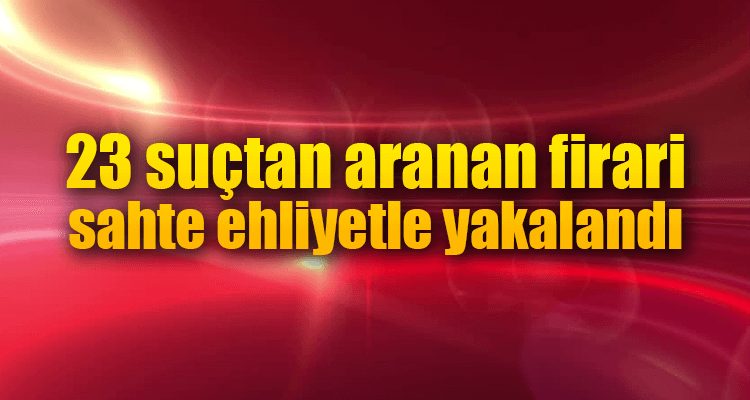 23 Suçtan Aranan Firari Sahte Ehliyetle Yakalandı