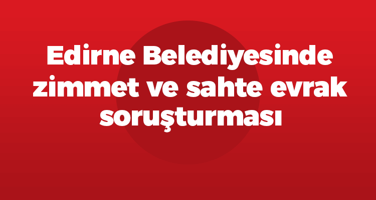 Edirne Belediyesinde Zimmet ve Sahte Evrak Soruşturması!