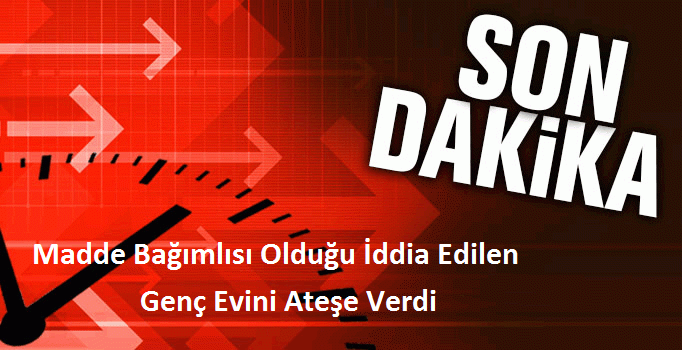 Madde Bağımlısı Olduğu İddia Edilen Genç Evini Ateşe Verdi