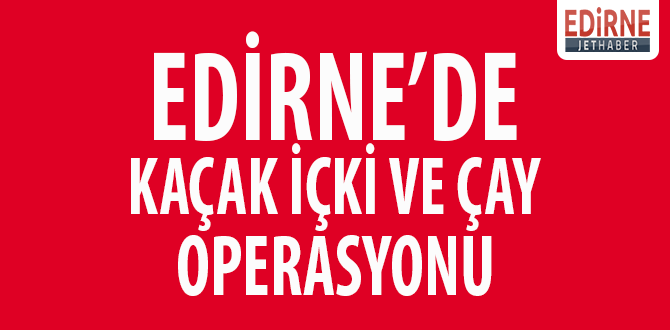 Edirne'de Kaçak İçki ve Çay Operasyonu