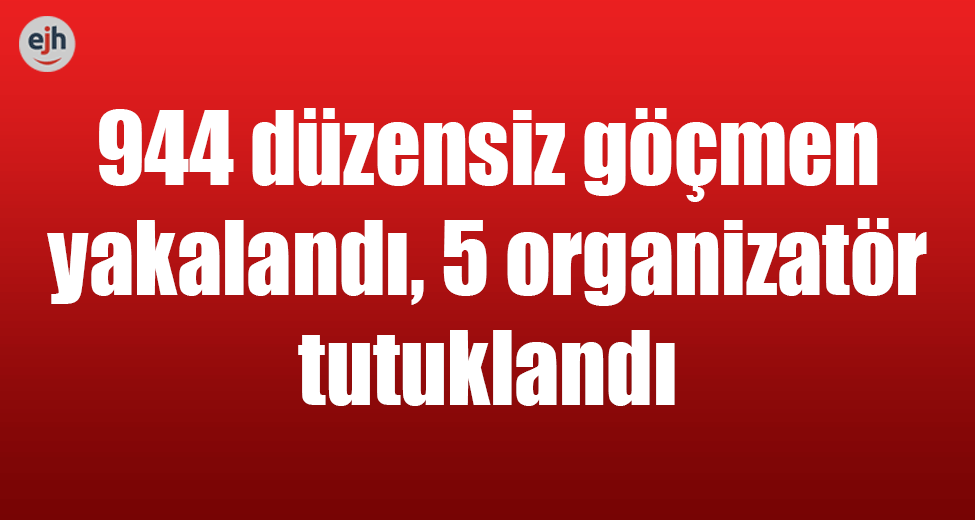 944 Düzensiz Göçmen Yakalandı, 5 Organizatör Tutuklandı