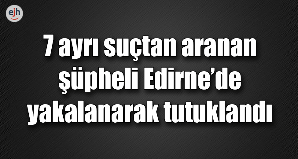 7 Suçtan Aranan Şüpheli Edirne'de Yakalanarak Tutuklandı