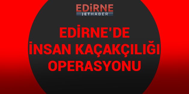 Edirne'de İnsan Kaçakçılığı Operasyonu