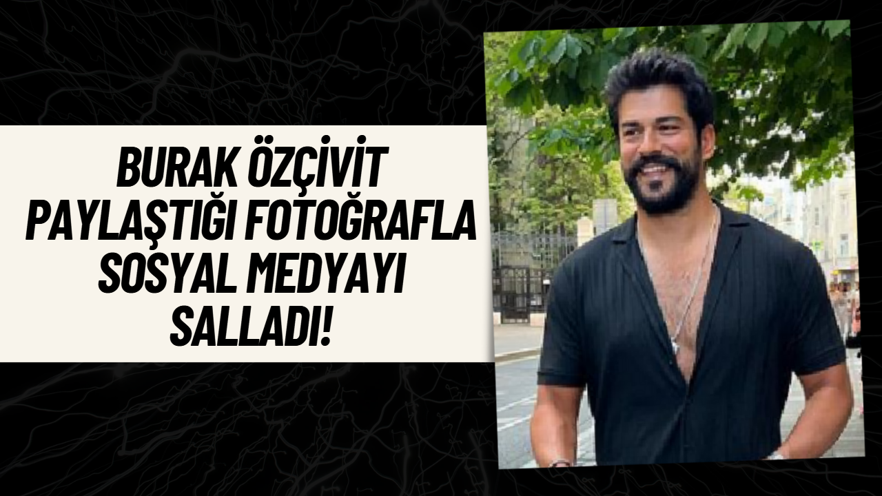 Burak Özçivit Öyle Bir Fotoğraf Paylaştı Ki! Sosyal Medya Yıkılıyor